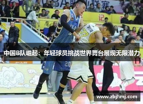 中国B队崛起:年轻球员挑战世界舞台展现无限潜力 中国B队崛起:年轻球员挑战世界舞台展现无限潜力