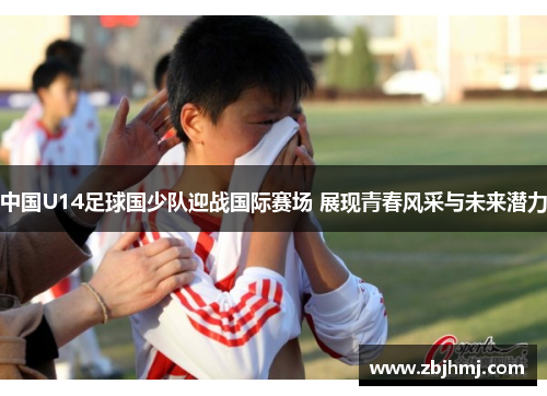 中国U14足球国少队迎战国际赛场 展现青春风采与未来潜力 中国U14足球国少队迎战国际赛场 展现青春风采与未来潜力