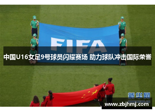 中国U16女足9号球员闪耀赛场 助力球队冲击国际荣誉 中国U16女足9号球员闪耀赛场 助力球队冲击国际荣誉
