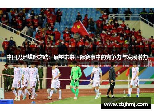 中国男足崛起之路:展望未来国际赛事中的竞争力与发展潜力 中国男足崛起之路:展望未来国际赛事中的竞争力与发展潜力