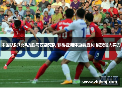 中国队以1比0战胜乌兹别克队 获得亚洲杯重要胜利 展现强大实力 中国队以1比0战胜乌兹别克队 获得亚洲杯重要胜利 展现强大实力
