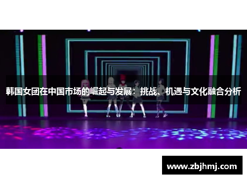 韩国女团在中国市场的崛起与发展:挑战、机遇与文化融合分析 韩国女团在中国市场的崛起与发展:挑战、机遇与文化融合分析