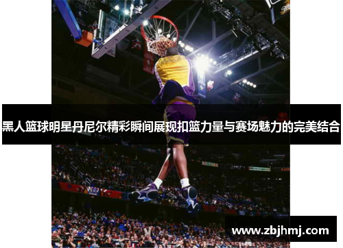 黑人篮球明星丹尼尔精彩瞬间展现扣篮力量与赛场魅力的完美结合 黑人篮球明星丹尼尔精彩瞬间展现扣篮力量与赛场魅力的完美结合